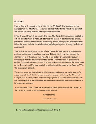 DearEditor

I am writing with regards to the article 'Is the TV Dead?' that appeared in your
newspaper on the 4th March. The author claimed that with the rise of the Internet,
the TV was becoming less and less significant in our lives.

I find it very difficult to agree with this view. The TV is still the main way most of us
get our entertainment at home. It offers us the chance to see top musical artists,
great films and documentaries and occasionally, thanks to important televised events,
it has the power to bring the whole nation and all ages together in a way the Internet
never could.

Your article was particularly critical of the TV for the poor quality of programmes
available on the many channels we now have. It is certainly true that many of the
channels offer nothing more than repeats or low budget programmes. However, I
would argue that the majority of content on the Internet is also of questionable
quality. I agree with the writer that it is easy to keep up-to-date with the latest news
on the Internet, but I'm sure most of us still enjoy sitting down to the News on TV in
the evening just as much.

The writer is correct in stating that the Internet has become our major source for
research and I think this is its main strength. However, criticizing the TV for not
being as good is totally unfair. Information programmes like documentaries are made
for their potential as entertainment not as research tools and as such will continue to
be popular with viewers.

So in conclusion I don't think the writer should be so quick to write the TV off. On
the contrary, I think it has many more years left in it!

                                       Yourssincerely

                                      Samantha Johnson




  3. For each question choose the correct answer, A, B, C or D
 