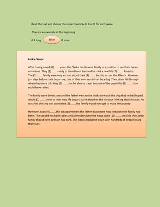 Read the text and choose the correct word A, B, C or D for each space.

   There is an example at the beginning

  0 A long         B for
                   C with     D since




Lucky Escape

After having saved (0) ........years the Clarke family were finally in a position to see their dream
come true. They (1) ........ready to travel from Scotland to start a new life (2) ........ America.
The (3) ........family were very excited about their (4) ........ by ship across the Atlantic. However,
just days before their departure, one of their sons was bitten by a dog. Their plans fell through
when they were told they (5) ........not be able to travel because of the possibility (6) ........ boy
could have rabies.

The family were devastated and the father went to the docks to watch the ship that he had hoped
would (7) ........them to their new life depart. As he stood on the harbour thinking about his son, he
watched the ship and wondered (8) ........the family would ever get to make the journey.

However, soon (9) ........this disappointment the father discovered how fortunate the family had
been. The son did not have rabies and a few days later the news came (10) ........the ship the Clarke
family should have been on had sunk. The Titanic had gone down with hundreds of people losing
their lives.
 