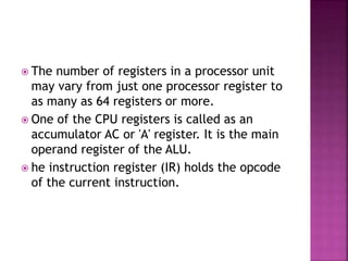  The number of registers in a processor unit
may vary from just one processor register to
as many as 64 registers or more.
 One of the CPU registers is called as an
accumulator AC or 'A' register. It is the main
operand register of the ALU.
 he instruction register (IR) holds the opcode
of the current instruction.
 