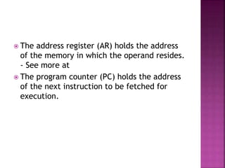 The address register (AR) holds the address
of the memory in which the operand resides.
- See more at
 The program counter (PC) holds the address
of the next instruction to be fetched for
execution.
 