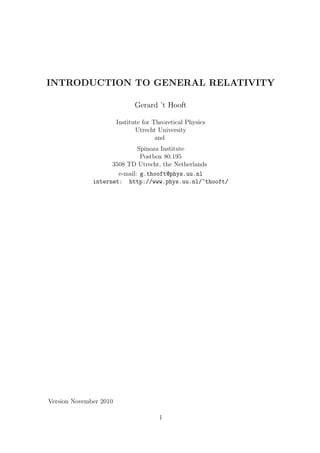 INTRODUCTION TO GENERAL RELATIVITY

                              Gerard ’t Hooft

                        Institute for Theoretical Physics
                               Utrecht University
                                       and
                             Spinoza Institute
                              Postbox 80.195
                    3508 TD Utrecht, the Netherlands
                      e-mail: g.thooft@phys.uu.nl
              internet: http://www.phys.uu.nl/~thooft/




Version November 2010

                                       1
 