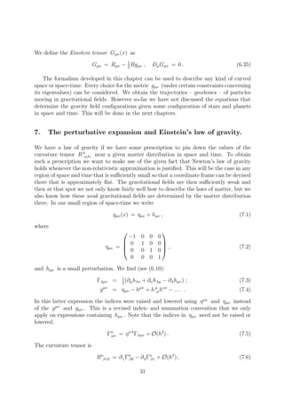 We deﬁne the Einstein tensor Gµν (x) as

                          Gµν = Rµν − 1 Rgµν ,
                                      2
                                                       Dµ Gµν = 0 .                  (6.35)

    The formalism developed in this chapter can be used to describe any kind of curved
space or space-time. Every choice for the metric gµν (under certain constraints concerning
its eigenvalues) can be considered. We obtain the trajectories – geodesics – of particles
moving in gravitational ﬁelds. However so-far we have not discussed the equations that
determine the gravity ﬁeld conﬁgurations given some conﬁguration of stars and planets
in space and time. This will be done in the next chapters.


7.   The perturbative expansion and Einstein’s law of gravity.

We have a law of gravity if we have some prescription to pin down the values of the
curvature tensor R µ αβγ near a given matter distribution in space and time. To obtain
such a prescription we want to make use of the given fact that Newton’s law of gravity
holds whenever the non-relativistic approximation is justiﬁed. This will be the case in any
region of space and time that is suﬃciently small so that a coordinate frame can be devised
there that is approximately ﬂat. The gravitational ﬁelds are then suﬃciently weak and
then at that spot we not only know fairly well how to describe the laws of matter, but we
also know how these weak gravitational ﬁelds are determined by the matter distribution
there. In our small region of space-time we write

                                       gµν (x) = ηµν + hµν ,                          (7.1)

where
                                                            
                                            −1    0    0   0
                                           0     1    0   0
                                 ηµν    = 
                                           0
                                                             ,                       (7.2)
                                                  0    1   0
                                             0    0    0   1

and hµν is a small perturbation. We ﬁnd (see (6.10):
                                          1
                           Γλµν =           (∂ h + ∂ν hλµ −
                                          2 µ λν
                                                                ∂λ hµν ) ;            (7.3)
                                µν
                            g        =    ηµν − hµν + h µ hαν
                                                        α       − ... .               (7.4)

In this latter expression the indices were raised and lowered using η µν and ηµν instead
of the g µν and gµν . This is a revised index- and summation convention that we only
apply on expressions containing hµν . Note that the indices in ηµν need not be raised or
lowered.

                                 Γα = η αλ Γλµν + O(h2 ) .
                                  µν                                                  (7.5)

The curvature tensor is

                           Rαβγδ = ∂ γ Γα − ∂ δ Γα + O(h2 ) ,
                                        βδ       βγ                                   (7.6)

                                                  31
 