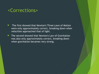 <Corrections>
 The first showed that Newton's Three Laws of Motion
were only approximately correct, breaking down when
velocities approached that of light.
 The second showed that Newton's Law of Gravitation
was also only approximately correct, breaking down
when gravitation becames very strong.
 