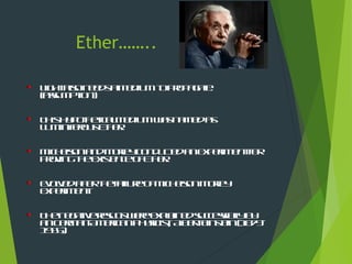 Ether……..
LightalsoneedsaMediumtopropagate.
(assumption)
ThisHypotheticalMediumwasnamedas
LuminiferousEther.
MichelsonandMorleyConductedanExperimentfor
provingtheExistenceofEther.
EvolvedafterthefailureofMichelsonMorley
Experiment.
Thenegativeresultswereexplainedsuccessfullyby
anGerman-AmericanPhysicist, AlbertEinstein(1879-
1955).
 