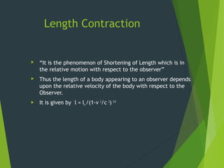 Length Contraction
 “It is the phenomenon of Shortening of Length which is in
the relative motion with respect to the observer”
 Thus the length of a body appearing to an observer depends
upon the relative velocity of the body with respect to the
Observer.
 It is given by l = lo /(1-v 2
/c 2
) 0.5
 