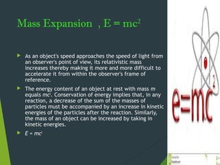 Mass Expansion , E = mc2
 As an object's speed approaches the speed of light from
an observer's point of view, its relativistic mass
increases thereby making it more and more difficult to
accelerate it from within the observer's frame of
reference.
 The energy content of an object at rest with mass m
equals mc2
. Conservation of energy implies that, in any
reaction, a decrease of the sum of the masses of
particles must be accompanied by an increase in kinetic
energies of the particles after the reaction. Similarly,
the mass of an object can be increased by taking in
kinetic energies.
 E = mc2
 