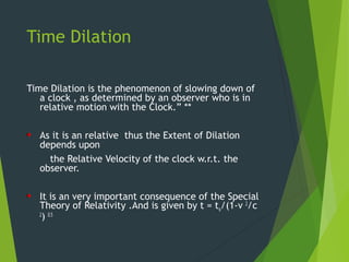 Time Dilation
Time Dilation is the phenomenon of slowing down of
a clock , as determined by an observer who is in
relative motion with the Clock.” **
As it is an relative thus the Extent of Dilation
depends upon
the Relative Velocity of the clock w.r.t. the
observer.
It is an very important consequence of the Special
Theory of Relativity .And is given by t = to/(1-v 2
/c
2
) 0.5
 