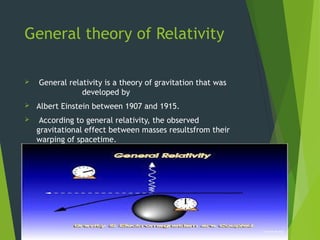 General theory of Relativity
 General relativity is a theory of gravitation that was
developed by
 Albert Einstein between 1907 and 1915.
 According to general relativity, the observed
gravitational effect between masses resultsfrom their
warping of spacetime.
 