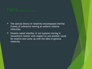 Facts…………..,
 The special theory of relativity encompasses inertial
frames of reference moving at uniform relative
velocities
 Einstein asked whether or not systems moving in
nonuniform motion with respect to one another could
be relative and came up with the idea of general
relativity
 