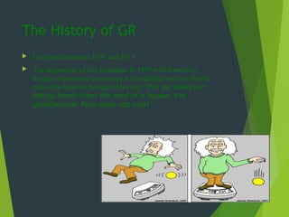 The History of GR
 Developed between 1907 and 1915
 The beginnings of GR germinate in 1907 with Einstein’s
thought experiment concerning a free-falling observer that he
called the happiest thought of his life: "For an observer
falling freely from the roof of a house, the
gravitational field does not exist"
 