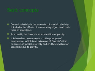 Basic concepts
 General relativity is the extension of special relativity.
It includes the effects of accelerating objects and their
mass on spacetime.
 As a result, the theory is an explanation of gravity.
 It is based on two concepts: (1) the principle of
equivalence, which is an extension of Einstein’s first
postulate of special relativity and (2) the curvature of
spacetime due to gravity.
 