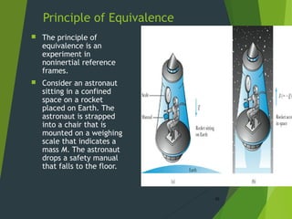 Principle of Equivalence
 The principle of
equivalence is an
experiment in
noninertial reference
frames.
 Consider an astronaut
sitting in a confined
space on a rocket
placed on Earth. The
astronaut is strapped
into a chair that is
mounted on a weighing
scale that indicates a
mass M. The astronaut
drops a safety manual
that falls to the floor.
25
 