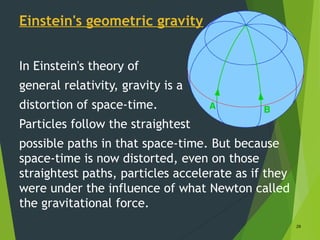 Einstein's geometric gravity
In Einstein's theory of
general relativity, gravity is a
distortion of space-time.
Particles follow the straightest
possible paths in that space-time. But because
space-time is now distorted, even on those
straightest paths, particles accelerate as if they
were under the influence of what Newton called
the gravitational force.
29
 