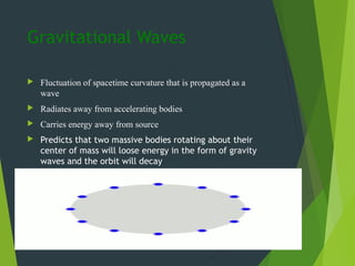 Gravitational Waves
 Fluctuation of spacetime curvature that is propagated as a
wave
 Radiates away from accelerating bodies
 Carries energy away from source
 Predicts that two massive bodies rotating about their
center of mass will loose energy in the form of gravity
waves and the orbit will decay
 