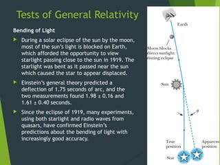 Tests of General Relativity
Bending of Light
 During a solar eclipse of the sun by the moon,
most of the sun’s light is blocked on Earth,
which afforded the opportunity to view
starlight passing close to the sun in 1919. The
starlight was bent as it passed near the sun
which caused the star to appear displaced.
 Einstein’s general theory predicted a
deflection of 1.75 seconds of arc, and the
two measurements found 1.98 ± 0.16 and
1.61 ± 0.40 seconds.
 Since the eclipse of 1919, many experiments,
using both starlight and radio waves from
quasars, have confirmed Einstein’s
predictions about the bending of light with
increasingly good accuracy.
34
 