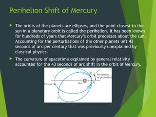 Perihelion Shift of Mercury
 The orbits of the planets are ellipses, and the point closest to the
sun in a planetary orbit is called the perihelion. It has been known
for hundreds of years that Mercury’s orbit precesses about the sun.
Accounting for the perturbations of the other planets left 43
seconds of arc per century that was previously unexplained by
classical physics.
 The curvature of spacetime explained by general relativity
accounted for the 43 seconds of arc shift in the orbit of Mercury.
37
 