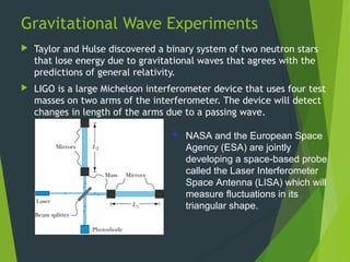 Gravitational Wave Experiments
 Taylor and Hulse discovered a binary system of two neutron stars
that lose energy due to gravitational waves that agrees with the
predictions of general relativity.
 LIGO is a large Michelson interferometer device that uses four test
masses on two arms of the interferometer. The device will detect
changes in length of the arms due to a passing wave.
38
 NASA and the European Space
Agency (ESA) are jointly
developing a space-based probe
called the Laser Interferometer
Space Antenna (LISA) which will
measure fluctuations in its
triangular shape.
 