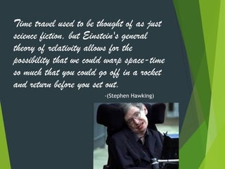Time travel used to be thought of as just
science fiction, but Einstein's general
theory of relativity allows for the
possibility that we could warp space-time
so much that you could go off in a rocket
and return before you set out.
-(Stephen Hawking)
43
 