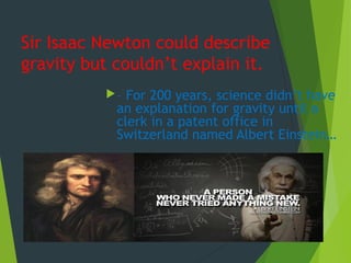 Sir Isaac Newton could describe
gravity but couldn’t explain it.
– For 200 years, science didn’t have
an explanation for gravity until a
clerk in a patent office in
Switzerland named Albert Einstein…
 