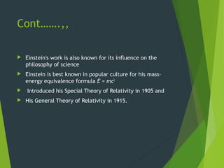 Cont…….,,
 Einstein's work is also known for its influence on the
philosophy of science
 Einstein is best known in popular culture for his mass–
energy equivalence formula E = mc2
 Introduced his Special Theory of Relativity in 1905 and
 His General Theory of Relativity in 1915.
 