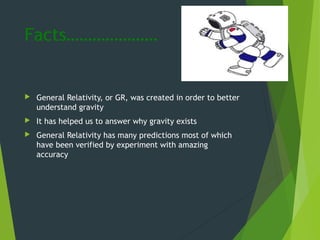Facts…………………
 General Relativity, or GR, was created in order to better
understand gravity
 It has helped us to answer why gravity exists
 General Relativity has many predictions most of which
have been verified by experiment with amazing
accuracy
 