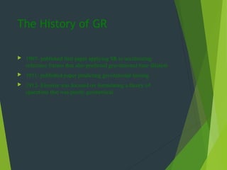 The History of GR
 1907- published first paper applying SR to accelerating
reference frames that also predicted gravitational time dilation
 1911- published paper predicting gravitational lensing
 1912- Einstein was focused on formulating a theory of
spacetime that was purely geometrical
 