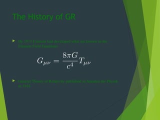 The History of GR
 By 1915 Einstein had developed what are known as the
Einstein Field Equations
 General Theory of Relativity published in Annalen der Physik
in 1916
 