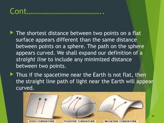 Cont………………………………..
 The shortest distance between two points on a flat
surface appears different than the same distance
between points on a sphere. The path on the sphere
appears curved. We shall expand our definition of a
straight line to include any minimized distance
between two points.
 Thus if the spacetime near the Earth is not flat, then
the straight line path of light near the Earth will appear
curved.
28
 