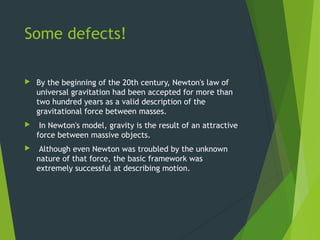 Some defects!
 By the beginning of the 20th century, Newton's law of
universal gravitation had been accepted for more than
two hundred years as a valid description of the
gravitational force between masses.
 In Newton's model, gravity is the result of an attractive
force between massive objects.
 Although even Newton was troubled by the unknown
nature of that force, the basic framework was
extremely successful at describing motion.
 