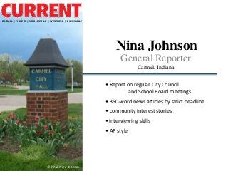 CARMEL | FISHERS | NOBLESVILLE | WESTFIELD | ZIONSVILLE




                                                              Nina Johnson
                                                                 General Reporter
                                                                        Carmel, Indiana

                                                          • Report on regular City Council
                                                                    and School Board meetings
                                                          • 350-word news articles by strict deadline
                                                          • community interest stories
                                                          • interviewing skills
                                                          • AP style




                              © 2012 Nina Johnson
 