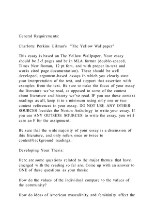 General Requirements:
Charlotte Perkins Gilman's "The Yellow Wallpaper"
This essay is based on The Yellow Wallpaper. Your essay
should be 3-5 pages and be in MLA format (double-spaced,
Times New Roman, 12 pt font, and with proper in-text and
works cited page documentation). These should be well
developed, argument-based essays in which you clearly state
your interpretation of the text, and support that assertion with
examples from the text. Be sure to make the focus of your essay
the literature we’ve read, as opposed to some of the context
about literature and history we’ve read. IF you use these context
readings as all, keep it to a minimum using only one or two
context references in your essay. DO NOT USE ANY OTHER
SOURCES besides the Norton Anthology to write your essay. If
you use ANY OUTSIDE SOURCES to write the essay, you will
earn an F for the assignment.
Be sure that the wide majority of your essay is a discussion of
this literature, and only refers once or twice to
context/background readings.
Developing Your Thesis:
Here are some questions related to the major themes that have
emerged with the reading so far are. Come up with an answer to
ONE of these questions as your thesis:
How do the values of the individual compare to the values of
the community?
How do ideas of American masculinity and femininity affect the
 
