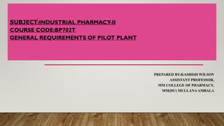 SUBJECT:INDUSTRIAL PHARMACY-II
COURSE CODE:BP702T
GENERAL REQUIREMENTS OF PILOT PLANT
PREPARED BY:KASHISH WILSON
ASSISTANT PROFESSOR,
MM COLLEGE OF PHARMACY,
MM(DU) MULLANAAMBALA
1
 
