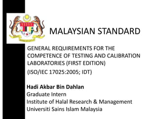 MALAYSIAN STANDARD
GENERAL REQUIREMENTS FOR THE
COMPETENCE OF TESTING AND CALIBRATION
LABORATORIES (FIRST EDITION)
(ISO/IEC 17025:2005; IDT)
Hadi Akbar Bin Dahlan
Graduate Intern
Institute of Halal Research & Management
Universiti Sains Islam Malaysia
 