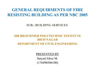 SIR BHAVSINHJI POLYTECHNIC INSTITUTE
BHAVNAGAR
DEPARTMENT OF CIVILENGINEERING
SUB.: BUILDING SERVICES
GENERAL REQUIRMENTS OF FIRE
RESISTING BUILDING AS PER NBC 2005
PRESENTED BY
Saiyad Afroz M.
(176490306100)
 