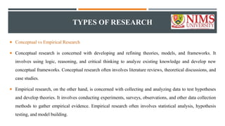 TYPES OF RESEARCH
 Conceptual vs Empirical Research
 Conceptual research is concerned with developing and refining theories, models, and frameworks. It
involves using logic, reasoning, and critical thinking to analyze existing knowledge and develop new
conceptual frameworks. Conceptual research often involves literature reviews, theoretical discussions, and
case studies.
 Empirical research, on the other hand, is concerned with collecting and analyzing data to test hypotheses
and develop theories. It involves conducting experiments, surveys, observations, and other data collection
methods to gather empirical evidence. Empirical research often involves statistical analysis, hypothesis
testing, and model building.
 