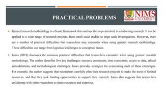 PRACTICAL PROBLEMS
 General research methodology is a broad framework that outlines the steps involved in conducting research. It can be
applied to a wide range of research projects, from small-scale studies to large-scale investigations. However, there
are a number of practical difficulties that researchers may encounter when using general research methodology.
These difficulties can range from logistical challenges to conceptual issues.
 Jones (2019) discusses the common practical difficulties that researchers encounter when using general research
methodology. The author identifies five key challenges: resource constraints, time constraints, access to data, ethical
considerations, and methodological challenges. Jones provides strategies for overcoming each of these challenges.
For example, the author suggests that researchers carefully plan their research projects to make the most of limited
resources, and that they seek funding opportunities to support their research. Jones also suggests that researchers
collaborate with other researchers to share resources and expertise.
 