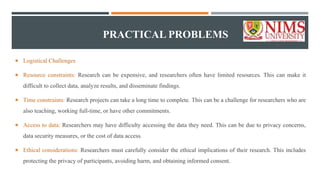 PRACTICAL PROBLEMS
 Logistical Challenges
 Resource constraints: Research can be expensive, and researchers often have limited resources. This can make it
difficult to collect data, analyze results, and disseminate findings.
 Time constraints: Research projects can take a long time to complete. This can be a challenge for researchers who are
also teaching, working full-time, or have other commitments.
 Access to data: Researchers may have difficulty accessing the data they need. This can be due to privacy concerns,
data security measures, or the cost of data access.
 Ethical considerations: Researchers must carefully consider the ethical implications of their research. This includes
protecting the privacy of participants, avoiding harm, and obtaining informed consent.
 