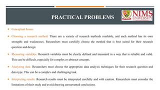 PRACTICAL PROBLEMS
 Conceptual Issues
 Choosing a research method: There are a variety of research methods available, and each method has its own
strengths and weaknesses. Researchers must carefully choose the method that is best suited for their research
question and design.
 Measuring variables: Research variables must be clearly defined and measured in a way that is reliable and valid.
This can be difficult, especially for complex or abstract concepts.
 Analyzing data: Researchers must choose the appropriate data analysis techniques for their research question and
data type. This can be a complex and challenging task.
 Interpreting results: Research results must be interpreted carefully and with caution. Researchers must consider the
limitations of their study and avoid drawing unwarranted conclusions.
 