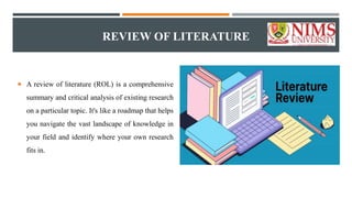 REVIEW OF LITERATURE
 A review of literature (ROL) is a comprehensive
summary and critical analysis of existing research
on a particular topic. It's like a roadmap that helps
you navigate the vast landscape of knowledge in
your field and identify where your own research
fits in.
 
