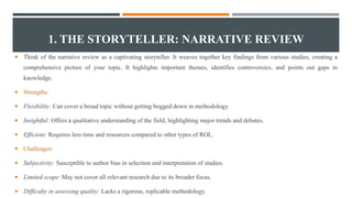 1. THE STORYTELLER: NARRATIVE REVIEW
 Think of the narrative review as a captivating storyteller. It weaves together key findings from various studies, creating a
comprehensive picture of your topic. It highlights important themes, identifies controversies, and points out gaps in
knowledge.
 Strengths:
 Flexibility: Can cover a broad topic without getting bogged down in methodology.
 Insightful: Offers a qualitative understanding of the field, highlighting major trends and debates.
 Efficient: Requires less time and resources compared to other types of ROL.
 Challenges:
 Subjectivity: Susceptible to author bias in selection and interpretation of studies.
 Limited scope: May not cover all relevant research due to its broader focus.
 Difficulty in assessing quality: Lacks a rigorous, replicable methodology.
 