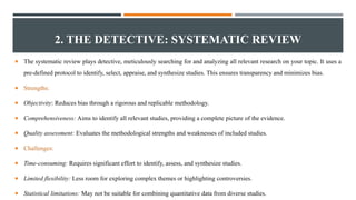 2. THE DETECTIVE: SYSTEMATIC REVIEW
 The systematic review plays detective, meticulously searching for and analyzing all relevant research on your topic. It uses a
pre-defined protocol to identify, select, appraise, and synthesize studies. This ensures transparency and minimizes bias.
 Strengths:
 Objectivity: Reduces bias through a rigorous and replicable methodology.
 Comprehensiveness: Aims to identify all relevant studies, providing a complete picture of the evidence.
 Quality assessment: Evaluates the methodological strengths and weaknesses of included studies.
 Challenges:
 Time-consuming: Requires significant effort to identify, assess, and synthesize studies.
 Limited flexibility: Less room for exploring complex themes or highlighting controversies.
 Statistical limitations: May not be suitable for combining quantitative data from diverse studies.
 