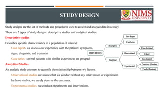 STUDY DESIGN
Study designs are the set of methods and procedures used to collect and analyze data in a study.
These are 2 types of study designs: descriptive studies and analytical studies.
Descriptive studies
Describes specific characteristics in a population of interest
Case report- we discuss our experience with the patient’s symptoms,
signs, diagnosis, and treatment
Case series- several patients with similar experiences are grouped.
Analytical Studies
An analytic study attempts to quantify the relationship between two factors.
Observational studies are studies that we conduct without any intervention or experiment.
In those studies, we purely observe the outcomes.
Experimental studies, we conduct experiments and interventions.
 