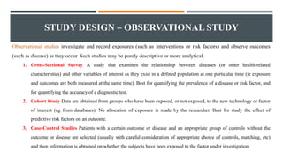 STUDY DESIGN – OBSERVATIONAL STUDY
Observational studies investigate and record exposures (such as interventions or risk factors) and observe outcomes
(such as disease) as they occur. Such studies may be purely descriptive or more analytical.
1. Cross-Sectional Survey A study that examines the relationship between diseases (or other health-related
characteristics) and other variables of interest as they exist in a defined population at one particular time (ie exposure
and outcomes are both measured at the same time). Best for quantifying the prevalence of a disease or risk factor, and
for quantifying the accuracy of a diagnostic test.
2. Cohort Study Data are obtained from groups who have been exposed, or not exposed, to the new technology or factor
of interest (eg from databases). No allocation of exposure is made by the researcher. Best for study the effect of
predictive risk factors on an outcome.
3. Case-Control Studies Patients with a certain outcome or disease and an appropriate group of controls without the
outcome or disease are selected (usually with careful consideration of appropriate choice of controls, matching, etc)
and then information is obtained on whether the subjects have been exposed to the factor under investigation.
 