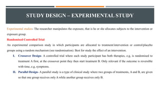 STUDY DESIGN – EXPERIMENTAL STUDY
Experimental studies- The researcher manipulates the exposure, that is he or she allocates subjects to the intervention or
exposure group.
Randomised Controlled Trial
An experimental comparison study in which participants are allocated to treatment/intervention or control/placebo
groups using a random mechanism (see randomisation). Best for study the effect of an intervention.
I. Crossover Design- A controlled trial where each study participant has both therapies, e.g, is randomised to
treatment A first, at the crossover point they then start treatment B. Only relevant if the outcome is reversible
with time, e.g, symptoms.
II. Parallel Design- A parallel study is a type of clinical study where two groups of treatments, A and B, are given
so that one group receives only A while another group receives only B.
 