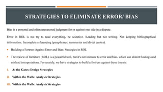 STRATEGIES TO ELIMINATE ERROR/ BIAS
Bias is a personal and often unreasoned judgment for or against one side in a dispute.
Error in ROL is not try to read everything, be selective. Reading but not writing. Not keeping bibliographical
information. Incomplete referencing (paraphrases, summaries and direct quotes).
 Building a Fortress Against Error and Bias: Strategies in ROL
 The review of literature (ROL) is a powerful tool, but it's not immune to error and bias, which can distort findings and
mislead interpretations. Fortunately, we have strategies to build a fortress against these threats:
I. At the Gates: Design Strategies
II. Within the Walls: Analysis Strategies
III. Within the Walls: Analysis Strategies
 
