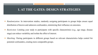 1. AT THE GATES: DESIGN STRATEGIES
 Randomization: In intervention studies, randomly assigning participants to groups helps ensure equal
distribution of known and unknown confounders, minimizing their influence on outcomes.
 Restriction: Limiting your study to participants with specific characteristics (e.g., age range, disease
stage) can reduce variability and isolate the effect of interest.
 Matching: Pairing participants in different groups based on relevant characteristics helps control for
potential confounders, creating more comparable groups.
 