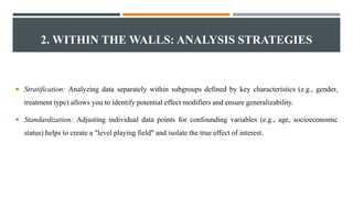 2. WITHIN THE WALLS: ANALYSIS STRATEGIES
 Stratification: Analyzing data separately within subgroups defined by key characteristics (e.g., gender,
treatment type) allows you to identify potential effect modifiers and ensure generalizability.
 Standardization: Adjusting individual data points for confounding variables (e.g., age, socioeconomic
status) helps to create a "level playing field" and isolate the true effect of interest.
 