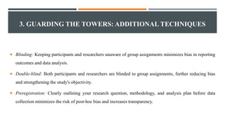 3. GUARDING THE TOWERS: ADDITIONAL TECHNIQUES
 Blinding: Keeping participants and researchers unaware of group assignments minimizes bias in reporting
outcomes and data analysis.
 Double-blind: Both participants and researchers are blinded to group assignments, further reducing bias
and strengthening the study's objectivity.
 Preregistration: Clearly outlining your research question, methodology, and analysis plan before data
collection minimizes the risk of post-hoc bias and increases transparency.
 