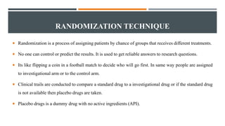 RANDOMIZATION TECHNIQUE
 Randomization is a process of assigning patients by chance of groups that receives different treatments.
 No one can control or predict the results. It is used to get reliable answers to research questions.
 Its like flipping a coin in a football match to decide who will go first. In same way people are assigned
to investigational arm or to the control arm.
 Clinical trails are conducted to compare a standard drug to a investigational drug or if the standard drug
is not available then placebo drugs are taken.
 Placebo drugs is a dummy drug with no active ingredients (API).
 