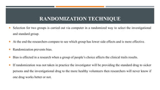 RANDOMIZATION TECHNIQUE
 Selection for two groups is carried out via computer in a randomized way to select the investigational
and standard group.
 At the end the researchers compare to see which group has lower side effects and is more effective.
 Randomization prevents bias.
 Bias is effected in a research when a group of people’s choice affects the clinical trails results.
 If randomization was not taken in practice the investigator will be providing the standard drug to sicker
persons and the investigational drug to the more healthy volunteers then researchers will never know if
one drug works better or not.
 